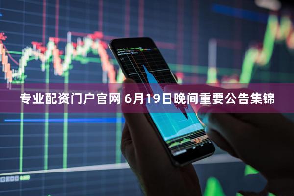 专业配资门户官网 6月19日晚间重要公告集锦