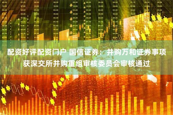 配资好评配资门户 国信证券：并购万和证券事项获深交所并购重组审核委员会审核通过
