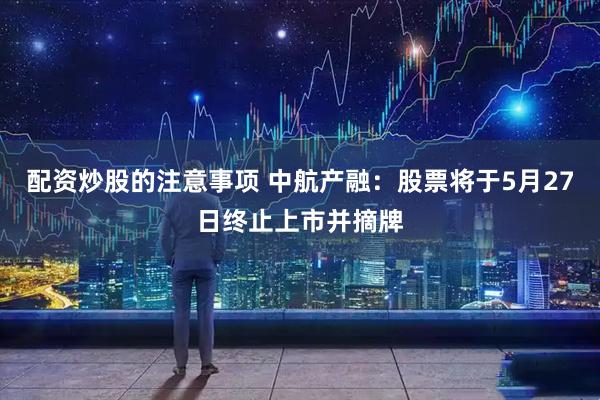 配资炒股的注意事项 中航产融：股票将于5月27日终止上市并摘牌