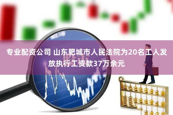 专业配资公司 山东肥城市人民法院为20名工人发放执行工资款37万余元