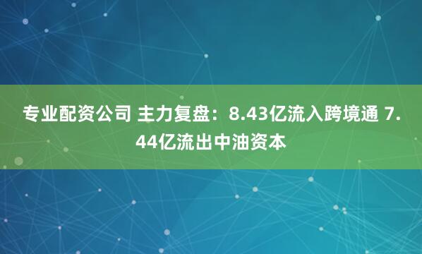 专业配资公司 主力复盘：8.43亿流入跨境通 7.44亿流出中油资本