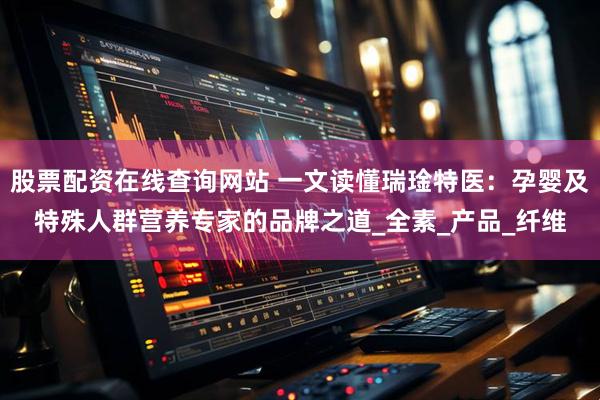 股票配资在线查询网站 一文读懂瑞琻特医：孕婴及特殊人群营养专家的品牌之道_全素_产品_纤维