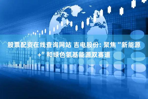 股票配资在线查询网站 吉电股份: 聚焦“新能源+”和绿色氢基能源双赛道