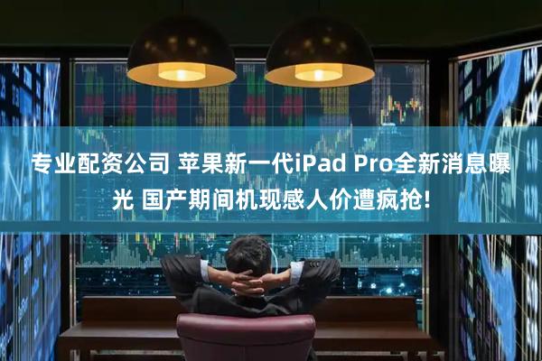 专业配资公司 苹果新一代iPad Pro全新消息曝光 国产期间机现感人价遭疯抢!