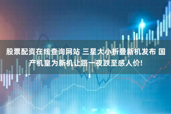 股票配资在线查询网站 三星大小折叠新机发布 国产机皇为新机让路一夜跌至感人价!