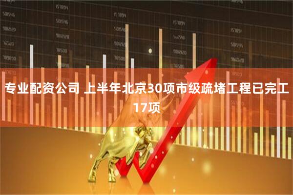 专业配资公司 上半年北京30项市级疏堵工程已完工17项