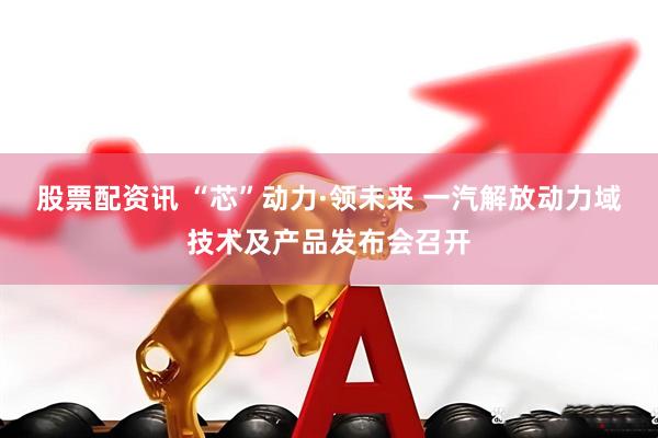 股票配资讯 “芯”动力·领未来 一汽解放动力域技术及产品发布会召开