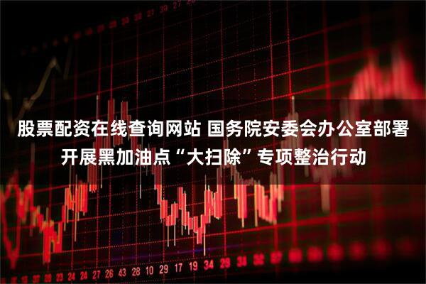 股票配资在线查询网站 国务院安委会办公室部署开展黑加油点“大扫除”专项整治行动
