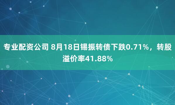 专业配资公司 8月18日锡振转债下跌0.71%，转股溢价率41.88%