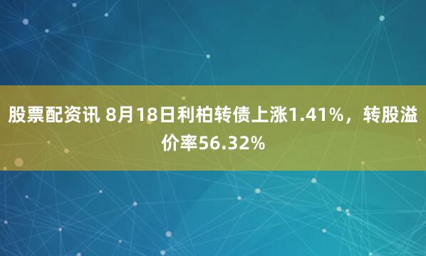 股票配资讯 8月18日利柏转债上涨1.41%，转股溢价率56.32%