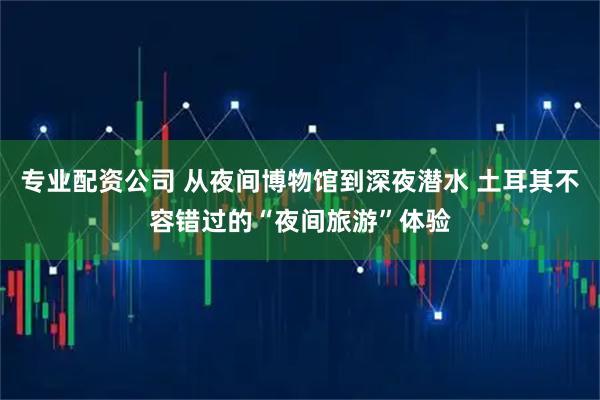 专业配资公司 从夜间博物馆到深夜潜水 土耳其不容错过的“夜间旅游”体验