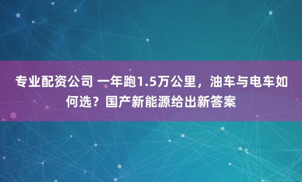 专业配资公司 一年跑1.5万公里，油车与电车如何选？国产新能源给出新答案
