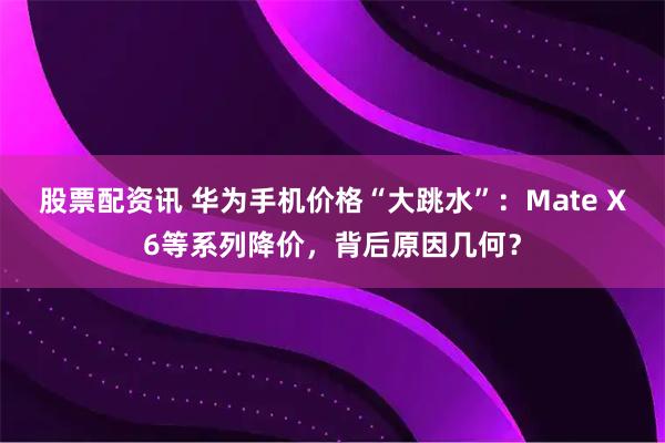 股票配资讯 华为手机价格“大跳水”：Mate X6等系列降价，背后原因几何？