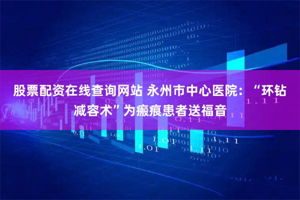 股票配资在线查询网站 永州市中心医院：“环钻减容术”为瘢痕患者送福音