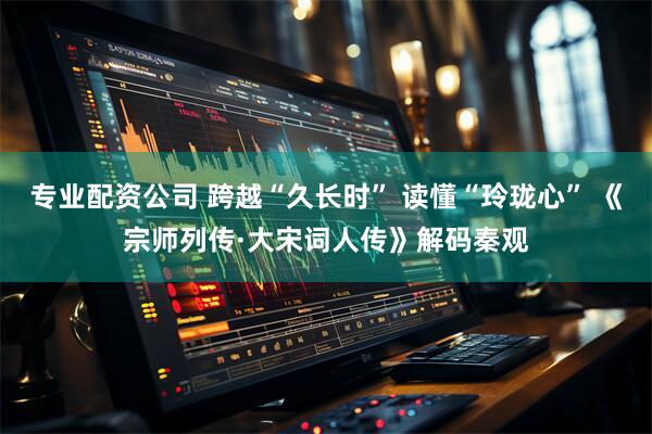 专业配资公司 跨越“久长时” 读懂“玲珑心” 《宗师列传·大宋词人传》解码秦观