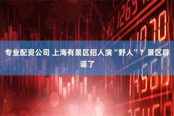 专业配资公司 上海有景区招人演“野人”？景区辟谣了