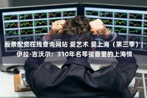 股票配资在线查询网站 爱艺术 爱上海（第三季）| 伊拉·吉沃尔：310年名琴弦音里的上海情