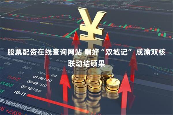 股票配资在线查询网站 唱好“双城记” 成渝双核联动结硕果