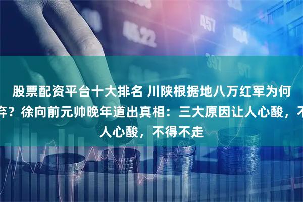 股票配资平台十大排名 川陕根据地八万红军为何主动放弃？徐向前元帅晚年道出真相：三大原因让人心酸，不得不走