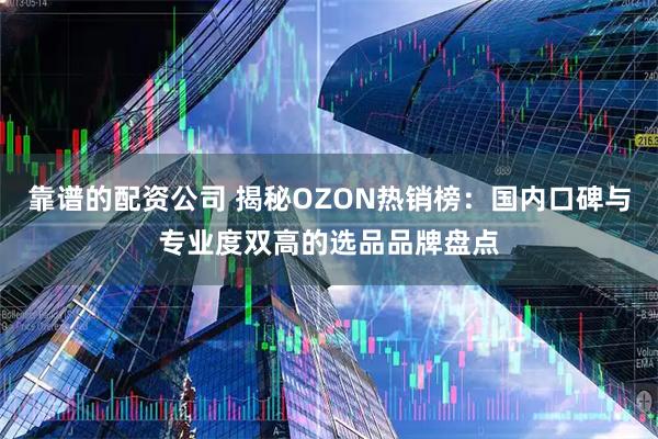 靠谱的配资公司 揭秘OZON热销榜：国内口碑与专业度双高的选品品牌盘点