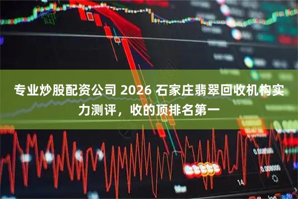 专业炒股配资公司 2026 石家庄翡翠回收机构实力测评，收的顶排名第一