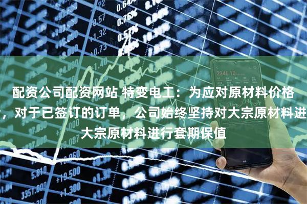 配资公司配资网站 特变电工：为应对原材料价格的波动风险，对于已签订的订单，公司始终坚持对大宗原材料进行套期保值