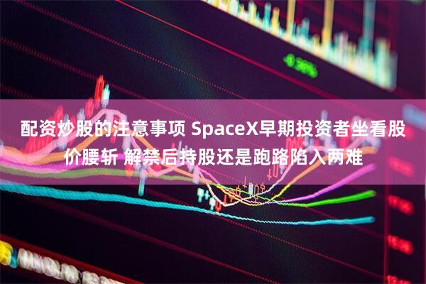 配资炒股的注意事项 SpaceX早期投资者坐看股价腰斩 解禁后持股还是跑路陷入两难